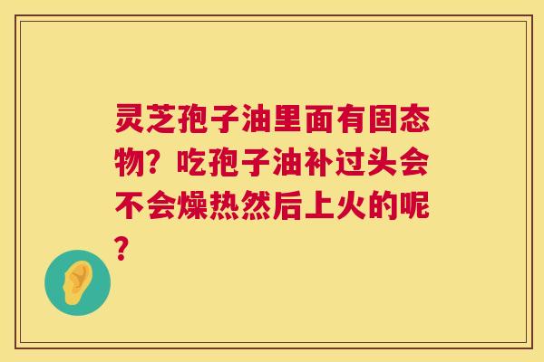 灵芝孢子油里面有固态物?吃孢子油补过头会不会燥热然后上火的呢? 灵芝孢子油里面有固态物?吃孢子油补过头会不会燥热然后上火的呢?