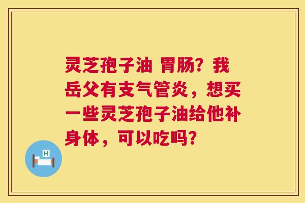 灵芝孢子油 ?我岳父有,想买一些灵芝孢子油给他补身体,可以吃吗? 灵芝孢子油 ?我岳父有,想买一些灵芝孢子油给他补身体,可以吃吗?
