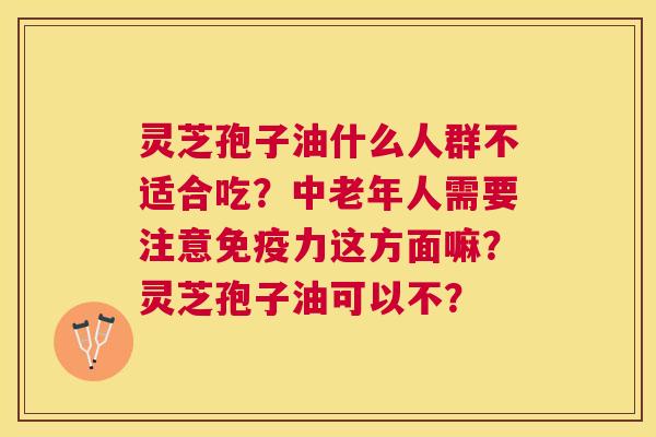 灵芝孢子油什么人群不适合吃？中老年人需要注意免疫力这方面嘛？灵芝孢子油可以不？