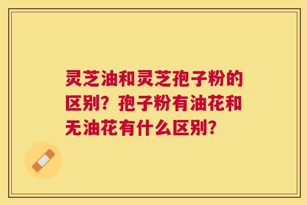 灵芝油和灵芝孢子粉的区别?孢子粉有油花和无油花有什么区别? 灵芝油和灵芝孢子粉的区别?孢子粉有油花和无油花有什么区别?
