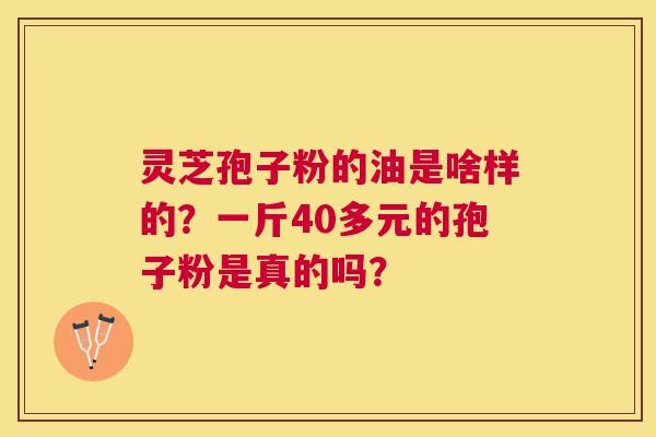 灵芝孢子粉的油是啥样的?一斤40多元的孢子粉是真的吗? 灵芝孢子粉的油是啥样的?一斤40多元的孢子粉是真的吗?