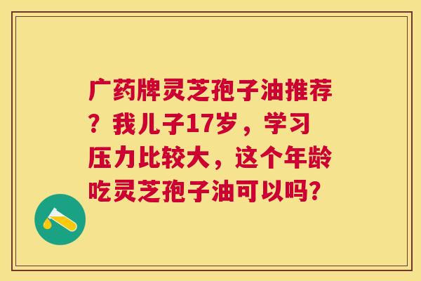 广药牌灵芝孢子油推荐?我儿子17岁,学习压力比较大,这个年龄吃灵芝孢子油可以吗? 广药牌灵芝孢子油推荐?我儿子17岁,学习压力比较大,这个年龄吃灵芝孢子油可以吗?