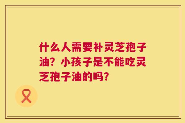 什么人需要补灵芝孢子油?小孩子是不能吃灵芝孢子油的吗? 什么人需要补灵芝孢子油?小孩子是不能吃灵芝孢子油的吗?