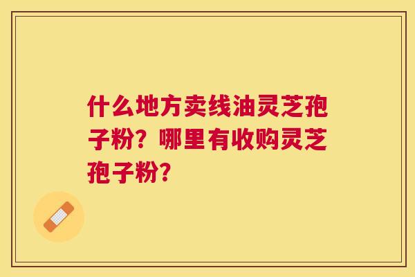 什么地方卖线油灵芝孢子粉?哪里有收购灵芝孢子粉? 什么地方卖线油灵芝孢子粉?哪里有收购灵芝孢子粉?