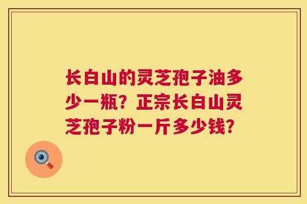 长白山的灵芝孢子油多少一瓶?正宗长白山灵芝孢子粉一斤多少钱? 长白山的灵芝孢子油多少一瓶?正宗长白山灵芝孢子粉一斤多少钱?