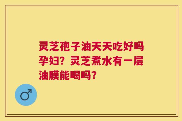 灵芝孢子油天天吃好吗孕妇?灵芝煮水有一层油膜能喝吗? 灵芝孢子油天天吃好吗孕妇?灵芝煮水有一层油膜能喝吗?