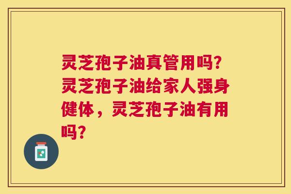 灵芝孢子油真管用吗？灵芝孢子油给家人强身健体，灵芝孢子油有用吗？