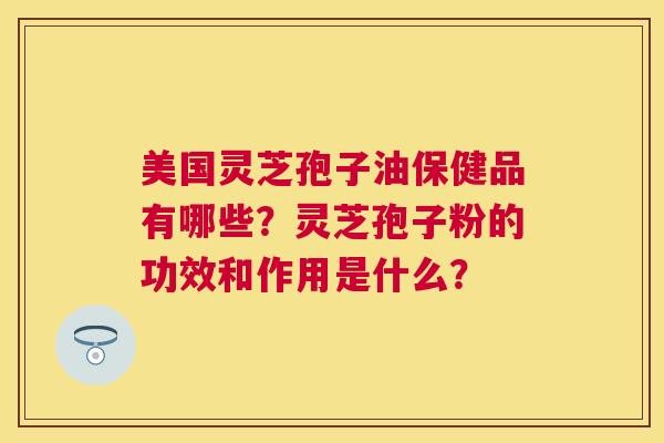 美国灵芝孢子油保健品有哪些?灵芝孢子粉的功效和作用是什么? 美国灵芝孢子油保健品有哪些?灵芝孢子粉的功效和作用是什么?