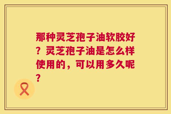 那种灵芝孢子油软胶好?灵芝孢子油是怎么样使用的,可以用多久呢? 那种灵芝孢子油软胶好?灵芝孢子油是怎么样使用的,可以用多久呢?
