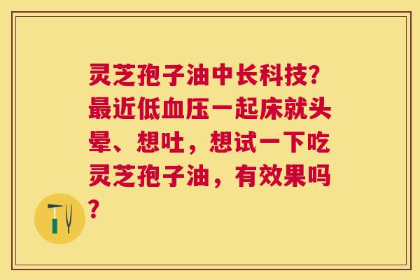灵芝孢子油中长科技?近低一起床就头晕、想吐,想试一下吃灵芝孢子油,有效果吗? 灵芝孢子油中长科技?近低一起床就头晕、想吐,想试一下吃灵芝孢子油,有效果吗?