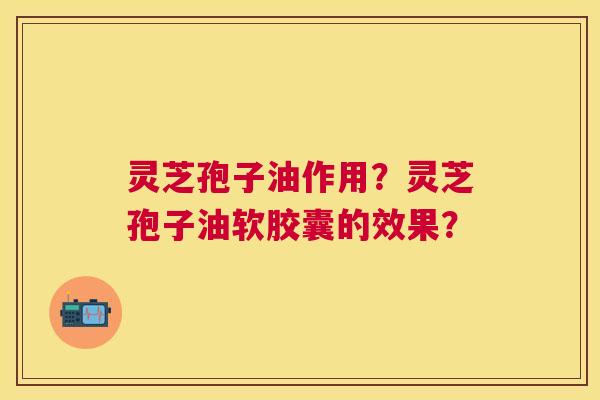 灵芝孢子油作用？灵芝孢子油软胶囊的效果？