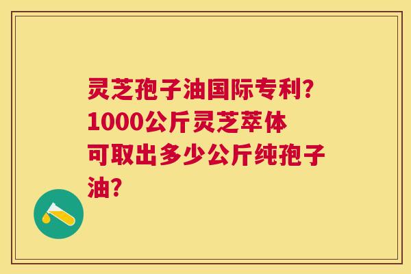 灵芝孢子油国际专利？1000公斤灵芝萃体可取出多少公斤纯孢子油？