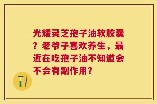 光耀灵芝孢子油软胶囊?老爷子喜欢养生,近在吃孢子油不知道会不会有副作用? 光耀灵芝孢子油软胶囊?老爷子喜欢养生,近在吃孢子油不知道会不会有副作用?