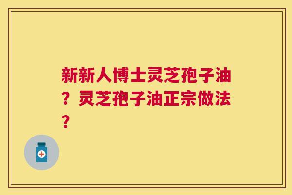新新人博士灵芝孢子油?灵芝孢子油正宗做法? 新新人博士灵芝孢子油?灵芝孢子油正宗做法?