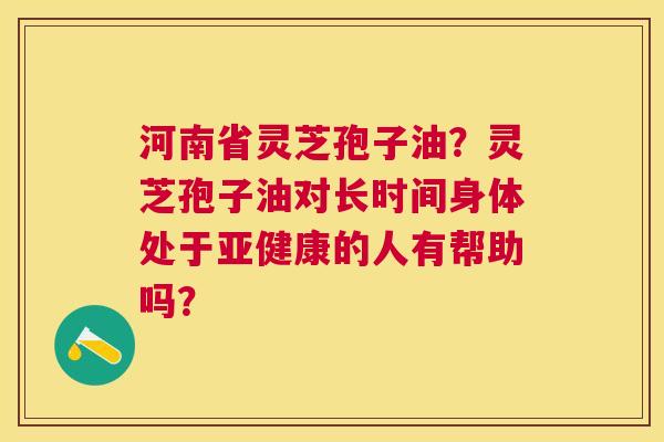 河南省灵芝孢子油?灵芝孢子油对长时间身体处于的人有帮助吗? 河南省灵芝孢子油?灵芝孢子油对长时间身体处于的人有帮助吗?