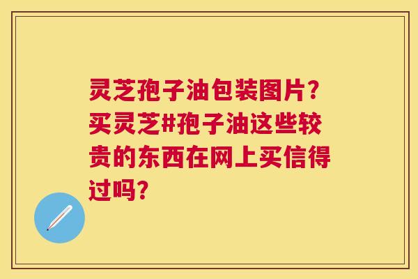 灵芝孢子油包装图片？买灵芝#孢子油这些较贵的东西在网上买信得过吗？