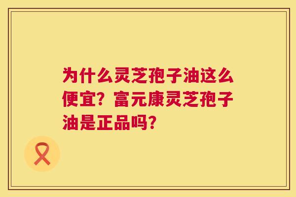 为什么灵芝孢子油这么便宜?富元康灵芝孢子油是正品吗? 为什么灵芝孢子油这么便宜?富元康灵芝孢子油是正品吗?