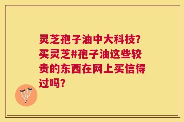 灵芝孢子油中大科技?买灵芝#孢子油这些较贵的东西在网上买信得过吗? 灵芝孢子油中大科技?买灵芝#孢子油这些较贵的东西在网上买信得过吗?