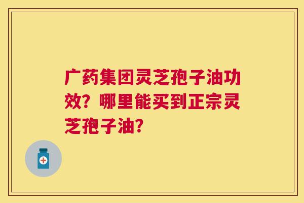 广药集团灵芝孢子油功效?哪里能买到正宗灵芝孢子油? 广药集团灵芝孢子油功效?哪里能买到正宗灵芝孢子油?