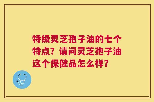 特级灵芝孢子油的七个特点?请问灵芝孢子油这个保健品怎么样? 特级灵芝孢子油的七个特点?请问灵芝孢子油这个保健品怎么样?