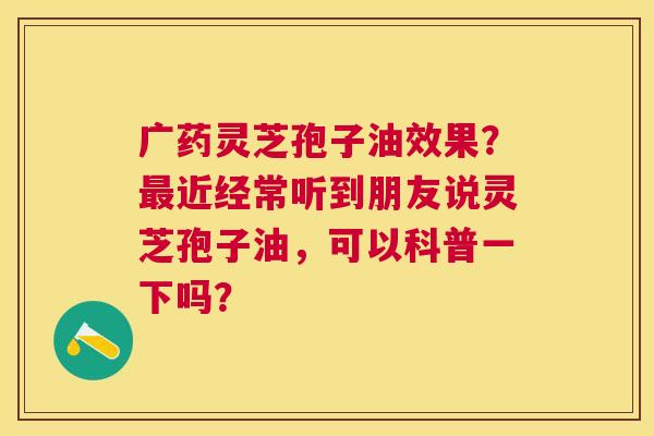 广药灵芝孢子油效果?近经常听到朋友说灵芝孢子油,可以科普一下吗? 广药灵芝孢子油效果?近经常听到朋友说灵芝孢子油,可以科普一下吗?