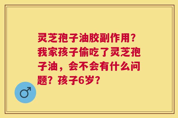 灵芝孢子油胶副作用？我家孩子偷吃了灵芝孢子油，会不会有什么问题？孩子6岁？