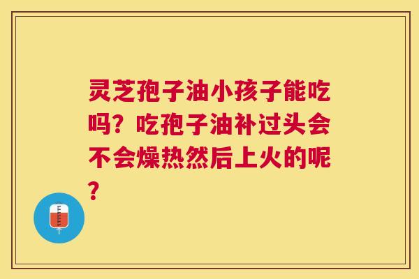 灵芝孢子油小孩子能吃吗?吃孢子油补过头会不会燥热然后上火的呢? 灵芝孢子油小孩子能吃吗?吃孢子油补过头会不会燥热然后上火的呢?