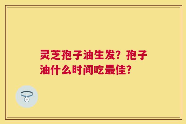 灵芝孢子油生发?孢子油什么时间吃佳? 灵芝孢子油生发?孢子油什么时间吃佳?