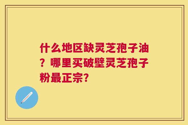 什么地区缺灵芝孢子油?哪里买破壁灵芝孢子粉正宗? 什么地区缺灵芝孢子油?哪里买破壁灵芝孢子粉正宗?