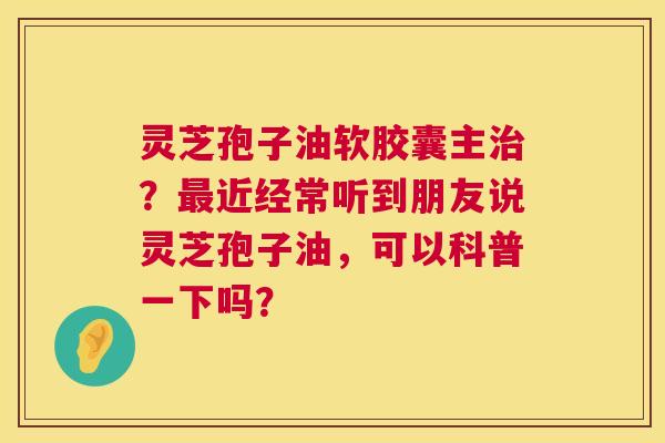灵芝孢子油软胶囊主？近经常听到朋友说灵芝孢子油，可以科普一下吗？