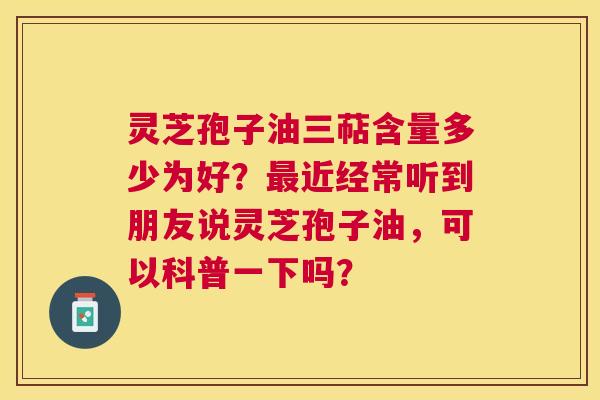 灵芝孢子油三萜含量多少为好?近经常听到朋友说灵芝孢子油,可以科普一下吗? 灵芝孢子油三萜含量多少为好?近经常听到朋友说灵芝孢子油,可以科普一下吗?