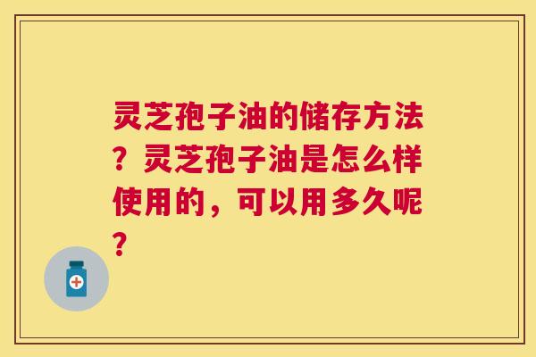 灵芝孢子油的储存方法？灵芝孢子油是怎么样使用的，可以用多久呢？