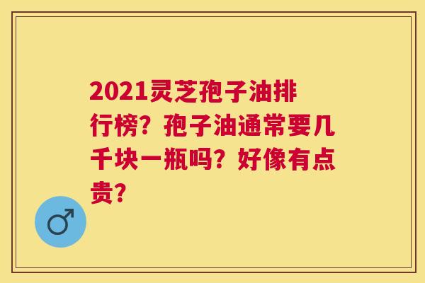 2021灵芝孢子油排行榜?孢子油通常要几千块一瓶吗?好像有点贵? 2021灵芝孢子油排行榜?孢子油通常要几千块一瓶吗?好像有点贵?