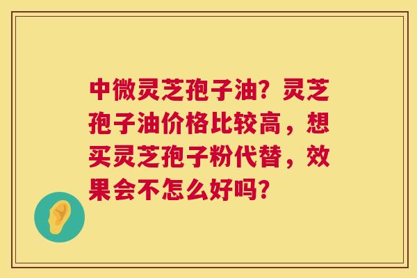 中微灵芝孢子油？灵芝孢子油价格比较高，想买灵芝孢子粉代替，效果会不怎么好吗？