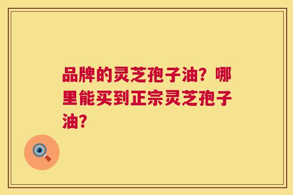 品牌的灵芝孢子油?哪里能买到正宗灵芝孢子油? 品牌的灵芝孢子油?哪里能买到正宗灵芝孢子油?