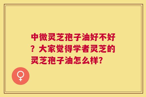 中微灵芝孢子油好不好？大家觉得学者灵芝的灵芝孢子油怎么样？