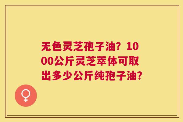无色灵芝孢子油?1000公斤灵芝萃体可取出多少公斤纯孢子油? 无色灵芝孢子油?1000公斤灵芝萃体可取出多少公斤纯孢子油?