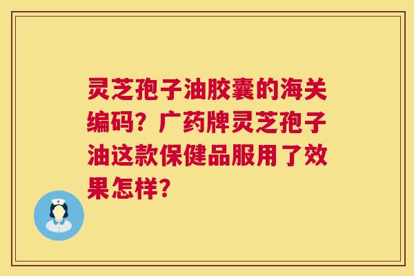 灵芝孢子油胶囊的海关编码?广药牌灵芝孢子油这款保健品服用了效果怎样? 灵芝孢子油胶囊的海关编码?广药牌灵芝孢子油这款保健品服用了效果怎样?