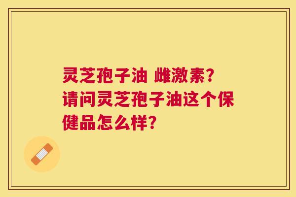 灵芝孢子油 雌激素?请问灵芝孢子油这个保健品怎么样? 灵芝孢子油 雌激素?请问灵芝孢子油这个保健品怎么样?