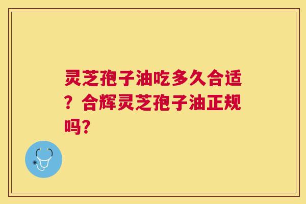 灵芝孢子油吃多久合适？合辉灵芝孢子油正规吗？