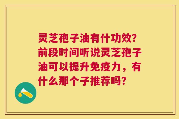 灵芝孢子油有什功效?前段时间听说灵芝孢子油可以提升免疫力,有什么那个子推荐吗? 灵芝孢子油有什功效?前段时间听说灵芝孢子油可以提升免疫力,有什么那个子推荐吗?