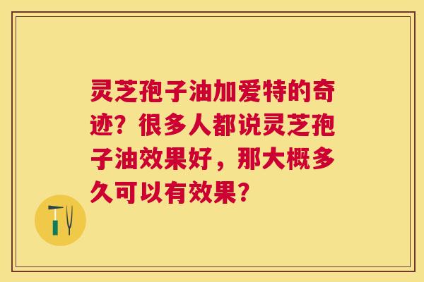灵芝孢子油加爱特的奇迹?很多人都说灵芝孢子油效果好,那大概多久可以有效果? 灵芝孢子油加爱特的奇迹?很多人都说灵芝孢子油效果好,那大概多久可以有效果?