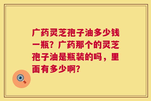 广药灵芝孢子油多少钱一瓶?广药那个的灵芝孢子油是瓶装的吗,里面有多少啊? 广药灵芝孢子油多少钱一瓶?广药那个的灵芝孢子油是瓶装的吗,里面有多少啊?