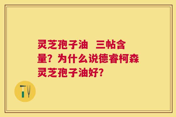 灵芝孢子油 三帖含量?为什么说德睿柯森灵芝孢子油好? 灵芝孢子油 三帖含量?为什么说德睿柯森灵芝孢子油好?