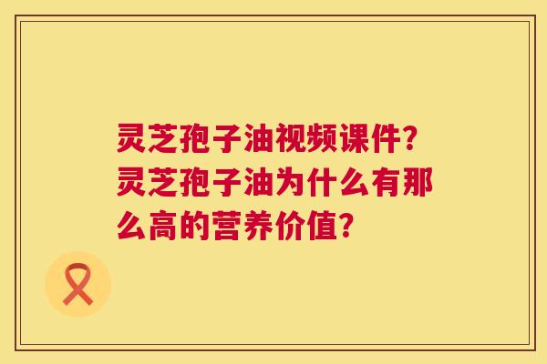 灵芝孢子油视频课件？灵芝孢子油为什么有那么高的营养价值？
