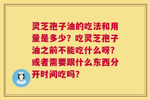 灵芝孢子油的吃法和用量是多少？吃灵芝孢子油之前不能吃什么呀？或者需要跟什么东西分开时间吃吗？