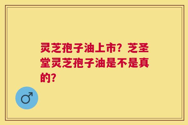 灵芝孢子油上市？芝圣堂灵芝孢子油是不是真的？