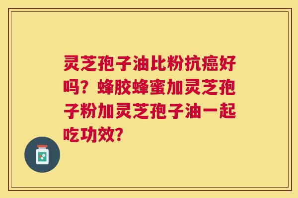 灵芝孢子油比粉抗好吗？蜂胶蜂蜜加灵芝孢子粉加灵芝孢子油一起吃功效？