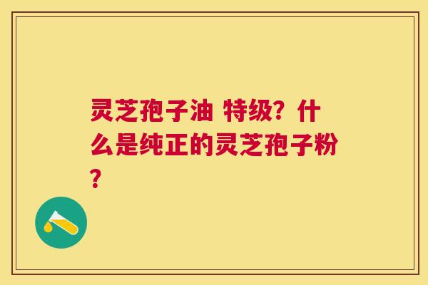 灵芝孢子油 特级？什么是纯正的灵芝孢子粉？