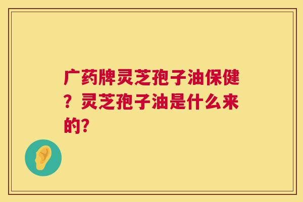 广药牌灵芝孢子油保健?灵芝孢子油是什么来的? 广药牌灵芝孢子油保健?灵芝孢子油是什么来的?